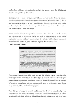 baffles. Now baffles are not mandated everywhere, the necessity arises that if baffles are
there the mixing will be good inside this.
So, impeller will be there, it is very slow, it will move very slowly. But if it moves too slow
then the microorganisms will start depositing on the surface of the impeller plates. So, that is
also not correct. So, there are so many other things are there you can see that steam can be
put here. So, that the reason the steam is required to sterilize one particular batch is over, then
you need to sterilize it in the big systems.
Or if it is a small fermenter that glass type, you can take it out remove the heads shaft, motor
and everything and all accessories, take it and put it in autoclave where we can go for
sterilization there. So, baffles are there, impellers, disc turbines, variable pitch open turbine. I
have already told what is the job of baffles and impellers. So, let us move ahead.
(Refer Slide Time: 38:02)
So, sparger provides proper aeration in the vessels so that sufficient oxygen is supplied to the
microorganisms for metabolic process. Three types of spargers are used porous spargers,
nozzle spargers and combined spargers and agitator. In the porous spargers these are made up
of ceramic or sintered glass and used in non-agitated vessel on the laboratory scale. Nozzle
sparger has opened or partially open single pipe.
Now, this type of sparger is generally used because they do not get blocked and provide
lower pressure. So, in case of combined sparger and agitator they introduce air by hollow
agitator shaft and release it from the holes of the drill disc to connect to the base of the main
622
 