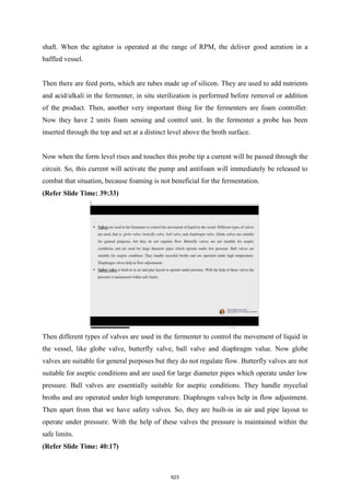 shaft. When the agitator is operated at the range of RPM, the deliver good aeration in a
baffled vessel.
Then there are feed ports, which are tubes made up of silicon. They are used to add nutrients
and acid/alkali in the fermenter, in situ sterilization is performed before removal or addition
of the product. Then, another very important thing for the fermenters are foam controller.
Now they have 2 units foam sensing and control unit. In the fermenter a probe has been
inserted through the top and set at a distinct level above the broth surface.
Now when the form level rises and touches this probe tip a current will be passed through the
circuit. So, this current will activate the pump and antifoam will immediately be released to
combat that situation, because foaming is not beneficial for the fermentation.
(Refer Slide Time: 39:33)
Then different types of valves are used in the fermenter to control the movement of liquid in
the vessel, like globe valve, butterfly valve, ball valve and diaphragm value. Now globe
valves are suitable for general purposes but they do not regulate flow. Butterfly valves are not
suitable for aseptic conditions and are used for large diameter pipes which operate under low
pressure. Ball valves are essentially suitable for aseptic conditions. They handle mycelial
broths and are operated under high temperature. Diaphragm valves help in flow adjustment.
Then apart from that we have safety valves. So, they are built-in in air and pipe layout to
operate under pressure. With the help of these valves the pressure is maintained within the
safe limits.
(Refer Slide Time: 40:17)
623
 