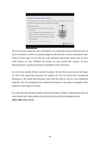 Now let us discuss about the types of fermenters. We will quickly discuss about the basics of
the few fermenters which are essentially adapted in the lab scale as well as commercial scale.
There are many types. So, the first one is the continuous stirred tank reactor, then we have
airlift reactor, we have fluidized bed reactor, we have packed bed reactors, we have
photobioreactors, membrane fermenters and bubble column fermemter.
So, we will see quickly all these reactors in a glance. So, the first one you can see the image.
So, that is the stirred tank fermenter the simplest one. So, one of the most conventional
bioreactors is the stirred tank bioreactor used in the lab scale as well as in the commercial
scale also. The core component of the stirred tank bioreactor is the agitator or impeller which
performs a wide range of functions.
So, it does the heat and mass transfer functions that means it helps in enhancing the heat and
mass transfer rate, it does aeration also and it does mixing of the fermentation broth.
(Refer Slide Time: 41:21)
624
 