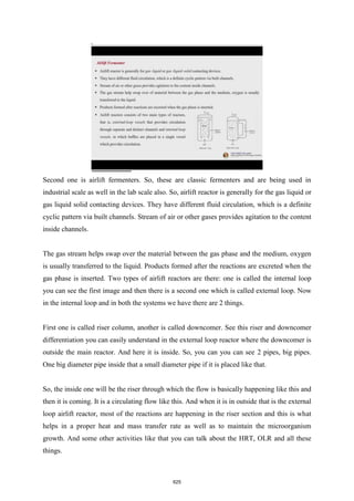 Second one is airlift fermenters. So, these are classic fermenters and are being used in
industrial scale as well in the lab scale also. So, airlift reactor is generally for the gas liquid or
gas liquid solid contacting devices. They have different fluid circulation, which is a definite
cyclic pattern via built channels. Stream of air or other gases provides agitation to the content
inside channels.
The gas stream helps swap over the material between the gas phase and the medium, oxygen
is usually transferred to the liquid. Products formed after the reactions are excreted when the
gas phase is inserted. Two types of airlift reactors are there: one is called the internal loop
you can see the first image and then there is a second one which is called external loop. Now
in the internal loop and in both the systems we have there are 2 things.
First one is called riser column, another is called downcomer. See this riser and downcomer
differentiation you can easily understand in the external loop reactor where the downcomer is
outside the main reactor. And here it is inside. So, you can you can see 2 pipes, big pipes.
One big diameter pipe inside that a small diameter pipe if it is placed like that.
So, the inside one will be the riser through which the flow is basically happening like this and
then it is coming. It is a circulating flow like this. And when it is in outside that is the external
loop airlift reactor, most of the reactions are happening in the riser section and this is what
helps in a proper heat and mass transfer rate as well as to maintain the microorganism
growth. And some other activities like that you can talk about the HRT, OLR and all these
things.
625
 
