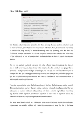 (Refer Slide Time: 43:12)
So, the next is bubble column fermenter. So, these are very classical reactors, which are used
in many chemical, petrochemical and biochemical industries. Now, these reactors are simple
in construction, they are easy to maintain and they have low operating costs. So, these are
cylindrical in shape with a ratio of 4 is to 6 : height to diameter ratio basically and at the base
of the column air or gas is introduced via perforated pipes or plates or metal microporous
sparger.
So, you can see that, so, this is a column it is a big column, it can be made up of a glass, it
can be made up of perspex, it can be any other material also. So, here there is a sparger that is
provided – multiperforated/multiple hole sparger you can see, you can use different types of
sparger also. So, gas is being passed through like this and through this particular sparger the
gas will be pushed through and when it will come in contact with the fermentation broth, it
will result in small, small bubbles.
Now, the concept in the entire the bubble column is that how the bubbles are getting created.
The size that matters, and how they are getting coalesced with each other because bubbles has
a tendency to coalesce with each other, so they will form a small to big bubbles. Now these
big bubbles under agitation, mechanical agitation or any sorts of agitation inside the
fermentation broth will again be ruptured into smaller bubbles.
So, what is the idea is that it is a continuous generation of bubbles, coalescence and again
break down into smaller bubbles will create high mass transfer area. So, that is the basic
626
 