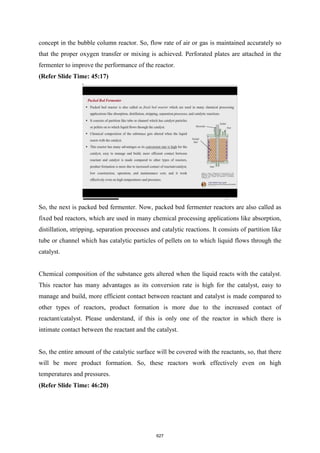concept in the bubble column reactor. So, flow rate of air or gas is maintained accurately so
that the proper oxygen transfer or mixing is achieved. Perforated plates are attached in the
fermenter to improve the performance of the reactor.
(Refer Slide Time: 45:17)
So, the next is packed bed fermenter. Now, packed bed fermenter reactors are also called as
fixed bed reactors, which are used in many chemical processing applications like absorption,
distillation, stripping, separation processes and catalytic reactions. It consists of partition like
tube or channel which has catalytic particles of pellets on to which liquid flows through the
catalyst.
Chemical composition of the substance gets altered when the liquid reacts with the catalyst.
This reactor has many advantages as its conversion rate is high for the catalyst, easy to
manage and build, more efficient contact between reactant and catalyst is made compared to
other types of reactors, product formation is more due to the increased contact of
reactant/catalyst. Please understand, if this is only one of the reactor in which there is
intimate contact between the reactant and the catalyst.
So, the entire amount of the catalytic surface will be covered with the reactants, so, that there
will be more product formation. So, these reactors work effectively even on high
temperatures and pressures.
(Refer Slide Time: 46:20)
627
 