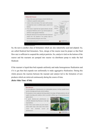 So, the next is another class of fermenters which are also industrially used and adapted. So,
are called fluidized bed fermenters. Now, design of the reactor must be proper so that fluid
flow rate is sufficient to suspend the catalyst particles. So, catalyst is laid on the bottom of the
reactor and the reactants are pumped into reactor via distributor pump to make the bed
fluidized.
If the reactant is liquid then bed expands uniformly and make homogeneous fluidization and
if it is gas then bed expands non uniformally to make aggregative fluidization. During this
whole process the reaction between the reactant and catalyst led to the formation of new
products which are retrieved continuously during the course of time.
(Refer Slide Time: 47:04)
628
 