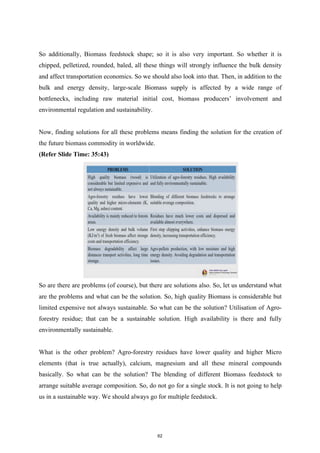 So additionally, Biomass feedstock shape; so it is also very important. So whether it is
chipped, pelletized, rounded, baled, all these things will strongly influence the bulk density
and affect transportation economics. So we should also look into that. Then, in addition to the
bulk and energy density, large-scale Biomass supply is affected by a wide range of
bottlenecks, including raw material initial cost, biomass producers’ involvement and
environmental regulation and sustainability.
Now, finding solutions for all these problems means finding the solution for the creation of
the future biomass commodity in worldwide.
(Refer Slide Time: 35:43)
So are there are problems (of course), but there are solutions also. So, let us understand what
are the problems and what can be the solution. So, high quality Biomass is considerable but
limited expensive not always sustainable. So what can be the solution? Utilisation of Agro-
forestry residue; that can be a sustainable solution. High availability is there and fully
environmentally sustainable.
What is the other problem? Agro-forestry residues have lower quality and higher Micro
elements (that is true actually), calcium, magnesium and all these mineral compounds
basically. So what can be the solution? The blending of different Biomass feedstock to
arrange suitable average composition. So, do not go for a single stock. It is not going to help
us in a sustainable way. We should always go for multiple feedstock.
62
 