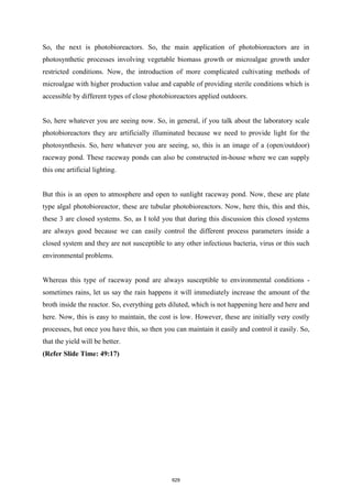 So, the next is photobioreactors. So, the main application of photobioreactors are in
photosynthetic processes involving vegetable biomass growth or microalgae growth under
restricted conditions. Now, the introduction of more complicated cultivating methods of
microalgae with higher production value and capable of providing sterile conditions which is
accessible by different types of close photobioreactors applied outdoors.
So, here whatever you are seeing now. So, in general, if you talk about the laboratory scale
photobioreactors they are artificially illuminated because we need to provide light for the
photosynthesis. So, here whatever you are seeing, so, this is an image of a (open/outdoor)
raceway pond. These raceway ponds can also be constructed in-house where we can supply
this one artificial lighting.
But this is an open to atmosphere and open to sunlight raceway pond. Now, these are plate
type algal photobioreactor, these are tubular photobioreactors. Now, here this, this and this,
these 3 are closed systems. So, as I told you that during this discussion this closed systems
are always good because we can easily control the different process parameters inside a
closed system and they are not susceptible to any other infectious bacteria, virus or this such
environmental problems.
Whereas this type of raceway pond are always susceptible to environmental conditions -
sometimes rains, let us say the rain happens it will immediately increase the amount of the
broth inside the reactor. So, everything gets diluted, which is not happening here and here and
here. Now, this is easy to maintain, the cost is low. However, these are initially very costly
processes, but once you have this, so then you can maintain it easily and control it easily. So,
that the yield will be better.
(Refer Slide Time: 49:17)
629
 
