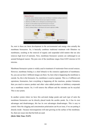 So, next is these are latest development in the environmental and energy sites actually the
membrane bioreactors. So, it basically combines traditional treatment with filtration via
membranes, resulting in the removal of organic and suspended solid matters that are also
removes high level of nutrients. Now, membrane bioreactor systems are submerged in an
aerated biological reactor. The pore size of the membrane ranges from 0.035 microns to 0.4
microns.
Membrane bioreactor system is widely used in treatment of wastewater from several sources.
However, membrane fouling is a chief obstacle to the extensive application of membranes.
So, you can see here 2 different images are there. So, here what is happening the membrane is
outside. So, this is the bioreactor. So, membrane is used as separate. This is a 2 different unit
operations; bioreactors, here everything is happening all the reactions, product formation,
then you need to remove product and other value added products or inhibitory compounds
use a membrane reactor. So, it will remove the effluent and the retentate can be recycled.
This is one system.
In another system where we have this activated sludge ponds and such type of units the
membrane bioreactors can be directly placed inside the aerobic ponds. So, it has its own
advantages and disadvantages, this has its own advantages disadvantages. This is easy to
control. Here the clogging and concentration polarization can be an issue, if we are putting it
directly inside - because microorganisms will start growing on the surface of the membrane.
So, there are issues into that but both are used.
(Refer Slide Time: 51:07)
630
 