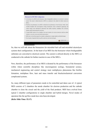 So, then we will talk about the bioreactors for microbial fuel cell and microbial electrolysis
systems their configurations. At the heart of an MES lies the bioreactor where biodegradable
substrates are converted to electrical current. The current is utilized directly in the MFCs or
conducted to the cathode for further reaction in case of the MECs.
Now, therefore, the performance of an MES is dictated by the performance of the bioreactor
within where scientific disciplines like microorganism ecology, biomaterial science,
mechanical engineering and control strategy meet multiphysics phenomena like biofilm
formation, multiphase flow, heat and mass transfer and bioelectrochemical conversion
complicated systems.
So, many different types of parameters needs to be controlled and taken care of. A typical
MES consists of 2 chambers the anode chamber for electron production and the cathode
chamber to close the circuit and the yield of the final products. MES have evolved from
typical 2 chamber configurations to single chamber and hybrid designs. Novel modes of
operation like the up-flow mode have also been developed.
(Refer Slide Time: 52:17)
631
 