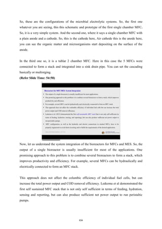 So, these are the configurations of the microbial electrolytic systems. So, the first one
whatever you are seeing, this this schematic and prototype of the first single chamber MFC.
So, it is a very simple system. And the second one, where it says a single chamber MFC with
a plain anode and a cathode. So, this is the cathode here, Air cathode this is the anode here,
you can see the organic matter and microorganisms start depositing on the surface of the
anode.
In the third one so, it is a tublar 2 chamber MFC. Here in this case the 5 MFCs were
connected to form a stack and integrated into a sink drain pipe. You can set the cascading
basically or multistging.
(Refer Slide Time: 54:58)
Now, let us understand the system integration of the bioreactors for MFCs and MES. So, the
output of a single bioreactor is usually insufficient for most of the applications. One
promising approach to this problem is to combine several bioreactors to form a stack, which
improves productivity and efficiency. For example, several MFCs can be hydraulically and
electrically connected to form an MFC stack.
This approach does not affect the columbic efficiency of individual fuel cells, but can
increase the total power output and COD removal efficiency. Ledezma et al demonstrated the
first self sustained MFC stack that is not only self sufficient in terms of feeding, hydration,
sensing and reporting, but can also produce sufficient net power output to run peristaltic
pumps.
634
 