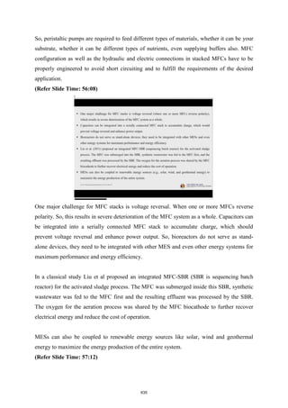 So, peristaltic pumps are required to feed different types of materials, whether it can be your
substrate, whether it can be different types of nutrients, even supplying buffers also. MFC
configuration as well as the hydraulic and electric connections in stacked MFCs have to be
properly engineered to avoid short circuiting and to fulfill the requirements of the desired
application.
(Refer Slide Time: 56:08)
One major challenge for MFC stacks is voltage reversal. When one or more MFCs reverse
polarity. So, this results in severe deterioration of the MFC system as a whole. Capacitors can
be integrated into a serially connected MFC stack to accumulate charge, which should
prevent voltage reversal and enhance power output. So, bioreactors do not serve as stand-
alone devices, they need to be integrated with other MES and even other energy systems for
maximum performance and energy efficiency.
In a classical study Liu et al proposed an integrated MFC-SBR (SBR is sequencing batch
reactor) for the activated sludge process. The MFC was submerged inside this SBR, synthetic
wastewater was fed to the MFC first and the resulting effluent was processed by the SBR.
The oxygen for the aeration process was shared by the MFC biocathode to further recover
electrical energy and reduce the cost of operation.
MESs can also be coupled to renewable energy sources like solar, wind and geothermal
energy to maximize the energy production of the entire system.
(Refer Slide Time: 57:12)
635
 