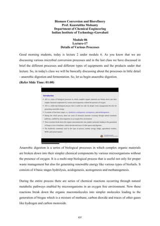 Biomass Conversion and Biorefinery
Prof. Kaustubha Mohanty
Department of Chemical Engineering
Indian Institute of Technology-Guwahati
Module 06
Lecture-17
Details of Various Processes
Good morning students, today is lecture 2 under module 6. As you know that we are
discussing various microbial conversion processes and in the last class we have discussed in
brief the different processes and different types of equipments and the products under that
lecture. So, in today's class we will be basically discussing about the processes in little detail
- anaerobic digestion and fermentation. So, let us begin anaerobic digestion.
(Refer Slide Time: 01:00)
Anaerobic digestion is a series of biological processes in which complex organic materials
are broken down into their simpler chemical components by various microorganisms without
the presence of oxygen. It is a multi-step biological process that is useful not only for proper
waste management but also for generating renewable energy like various types of biofuels. It
consists of 4 basic stages hydrolysis, acidogenesis, acetogenesis and methanogenesis.
During the entire process there are series of chemical reactions occurring through natural
metabolic pathways enabled by microorganisms in an oxygen free environment. Now these
reactions break down the organic macromolecules into simpler molecules leading to the
generation of biogas which is a mixture of methane, carbon dioxide and traces of other gases
like hydrogen and carbon monoxide.
637
 