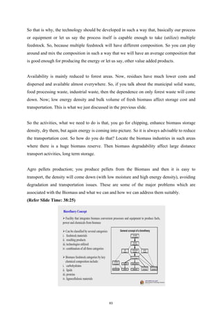 So that is why, the technology should be developed in such a way that, basically our process
or equipment or let us say the process itself is capable enough to take (utilize) multiple
feedstock. So, because multiple feedstock will have different composition. So you can play
around and mix the composition in such a way that we will have an average composition that
is good enough for producing the energy or let us say, other value added products.
Availability is mainly reduced to forest areas. Now, residues have much lower costs and
dispersed and available almost everywhere. So, if you talk about the municipal solid waste,
food processing waste, industrial waste, then the dependence on only forest waste will come
down. Now; low energy density and bulk volume of fresh biomass affect storage cost and
transportation. This is what we just discussed in the previous slide.
So the activities, what we need to do is that, you go for chipping, enhance biomass storage
density, dry them, but again energy is coming into picture. So it is always advisable to reduce
the transportation cost. So how do you do that? Locate the biomass industries in such areas
where there is a huge biomass reserve. Then biomass degradability affect large distance
transport activities, long term storage.
Agro pellets production; you produce pellets from the Biomass and then it is easy to
transport, the density will come down (with low moisture and high energy density), avoiding
degradation and transportation issues. These are some of the major problems which are
associated with the Biomass and what we can and how we can address them suitably.
(Refer Slide Time: 38:25)
63
 