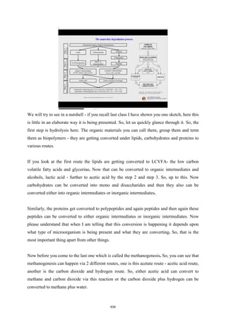 We will try to see in a nutshell - if you recall last class I have shown you one sketch, here this
is little in an elaborate way it is being presented. So, let us quickly glance through it. So, the
first step is hydrolysis here. The organic materials you can call them, group them and term
them as biopolymers - they are getting converted under lipids, carbohydrates and proteins to
various routes.
If you look at the first route the lipids are getting converted to LCVFA- the low carbon
volatile fatty acids and glycerine. Now that can be converted to organic intermediates and
alcohols, lactic acid - further to acetic acid by the step 2 and step 3. So, up to this. Now
carbohydrates can be converted into mono and disaccharides and then they also can be
converted either into organic intermediates or inorganic intermediates.
Similarly, the proteins get converted to polypeptides and again peptides and then again these
peptides can be converted to either organic intermediates or inorganic intermediates. Now
please understand that when I am telling that this conversion is happening it depends upon
what type of microorganism is being present and what they are converting. So, that is the
most important thing apart from other things.
Now before you come to the last one which is called the methanogenesis. So, you can see that
methanogenesis can happen via 2 different routes, one is this acetate route - acetic acid route,
another is the carbon dioxide and hydrogen route. So, either acetic acid can convert to
methane and carbon dioxide via this reaction or the carbon dioxide plus hydrogen can be
converted to methane plus water.
639
 