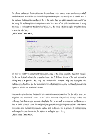 So, please understand that the final reaction again proceeds mostly by the methanogens via 2
different routes. Now if we use the acetotropic methanogens - so mostly this is for the 70% of
the methane that is getting produced, this is the route, then we get the acetate route. And if we
are using the hydrotropic methanogens then the next 30% of the entire methane that is being
produced is coming from this particular route. So, the entire scheme is again presented there
in a very a brief way.
(Refer Slide Time: 05:38)
So, now we will try to understand the microbiology of the entire anaerobic digestion process.
So, let us first talk about the general scheme. So, 3 different forms of bacteria are active
during the AD process. So, they are fermentative bacteria, they are acetogens and
methanogens. So, these are the main microflora which are responsible for the entire anaerobic
digestion process for different reactions.
Now the hydrolyzing and fermenting microorganisms are responsible for the initial attack on
polymers and monomers found in the waste material and produce mainly acetate and
hydrogen, but also varying amounts of volatile fatty acids such as propionate and butyrate as
well as some alcohols. Now the obligate hydrogen-producing acetogenic bacteria convert this
propionate and butyrate into again acetate and hydrogen. So, 2 groups of methanogenic
archaea produce methane from the acetate or hydrogen respectively.
(Refer Slide Time: 06:33)
640
 