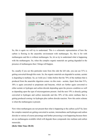 So, this is again we will try to understand. This is a schematic representation of how the
carbon is flowing in the anaerobic environment with methanogen. So, this is for with
methanogens and this is without methanogen. So, let us try to understand what is happening
with the methanogens. So, when the complex organic materials are getting degraded in the
presence of methanogens then 3 things will happen.
So, usually if you see this particular route from this side the left side, you can see 51% is
getting converted through this route. So, the organic materials are degraded to acetate, acetate
is degrading to methane. So, as I told you 2 slides before that the 70% of the methane that is
produced from the anaerobic digestion comes via this route - acetate. Apart from that 51%,
30% is again converted to propionate and butyrate, which are further again converted to
either acetate or hydrogen and carbon dioxide depending upon the process condition as well
as depending upon the type of microorganisms present. And the next 19% is directly getting
converted to hydrogen and carbon monoxide and this 30% of the entire methane that is
getting produced coming via hydrogen plus carbon dioxide reaction. Now this entire scheme
is when the methanogens is present.
Now when methanogens are not present then what is happening to the carbon cycle? So, here
the complex material are getting converted to acetate, intermediates and hydrogen and carbon
dioxide in various of course percentage and further processing is not happening because there
are no methanogens available which will degrade these compounds into methane and carbon
monoxide.
(Refer Slide Time: 08:20)
641
 