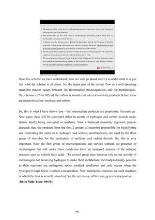 Now this scheme we have understood; now we will go ahead and try to understand in a gist
that what the scheme is all about. So, the major part of the carbon flow in a well operating
anaerobic reactor occurs between the fermentative microorganisms and the methanogens.
Only between 20 to 30% of the carbon is transferred into intermediary products before these
are metabolized into methane and carbon.
So, this is what I have shown you - the intermediate products are propionate, butyrate etc.
Now again these will be converted either to acetate or hydrogen and carbon dioxide route.
Before finally being converted to methane. Now a balanced anaerobic digestion process
demands that, the products from the first 2 groups of microbes responsible for hydrolyzing
and fermenting the material to hydrogen and acetate, simultaneously are used by the third
group of microbes for the production of methane and carbon dioxide. So, this is very
important. Now the first group of microorganisms can survive without the presence of
methanogens but will under these conditions form an increased amount of the reduced
products such as volatile fatty acids. The second group does however rely on the activity of
methanogens for removing hydrogen to make their metabolism thermodynamically possible
as their reactions are endergonic under standard conditions and only occurs when the
hydrogen is kept below a certain concentration. Now endergonic reactions are such reactions
in which the heat is actually absorbed. So, the net change of free energy is always positive.
(Refer Slide Time: 09:50)
642
 