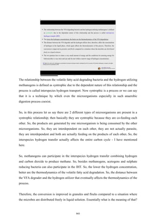 The relationship between the volatile fatty acid degrading bacteria and the hydrogen utilizing
methanogens is defined as syntrophic due to the dependent nature of this relationship and the
process is called interspecies hydrogen transport. Now syntrophic is a process or we can say
that it is a technique by which even the microorganisms especially in such anaerobic
digestion process coexist.
So, in this process let us say there are 2 different types of microorganisms are present in a
syntrophic relationship; then basically they are syntrophic because they are co-feeding each
other. So, the products are generated by one microorganism is being consumed by the other
microorganisms. So, they are interdependent on each other, they are not actually parasite,
they are interdependent and both are actually feeding on the products of each other. So, the
interspecies hydrogen transfer actually affects the entire carbon cycle - I have mentioned
here.
So, methanogens can participate in the interspecies hydrogen transfer combining hydrogen
and carbon dioxide to produce methane. So, besides methanogens, acetogens and sulphate
reducing bacteria can also participate in the IHT. So, the lower the hydrogen concentration,
better are the thermodynamics of the volatile fatty acid degradation. So, the distance between
the VFA degrader and the hydrogen utilizer that eventually affects the thermodynamics of the
process.
Therefore, the conversion is improved in granules and flocks compared to a situation where
the microbes are distributed freely in liquid solution. Essentially what is the meaning of that?
643
 