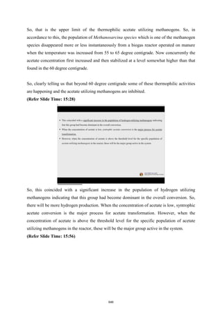 So, that is the upper limit of the thermophilic acetate utilizing methanogens. So, in
accordance to this, the population of Methanosarcina species which is one of the methanogen
species disappeared more or less instantaneously from a biogas reactor operated on manure
when the temperature was increased from 55 to 65 degree centigrade. Now concurrently the
acetate concentration first increased and then stabilized at a level somewhat higher than that
found in the 60 degree centigrade.
So, clearly telling us that beyond 60 degree centigrade some of these thermophilic activities
are happening and the acetate utilizing methanogens are inhibited.
(Refer Slide Time: 15:28)
So, this coincided with a significant increase in the population of hydrogen utilizing
methanogens indicating that this group had become dominant in the overall conversion. So,
there will be more hydrogen production. When the concentration of acetate is low, syntrophic
acetate conversion is the major process for acetate transformation. However, when the
concentration of acetate is above the threshold level for the specific population of acetate
utilizing methanogens in the reactor, these will be the major group active in the system.
(Refer Slide Time: 15:56)
646
 
