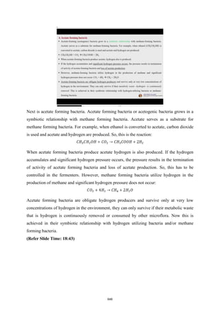 Next is acetate forming bacteria. Acetate forming bacteria or acetogenic bacteria grows in a
symbiotic relationship with methane forming bacteria. Acetate serves as a substrate for
methane forming bacteria. For example, when ethanol is converted to acetate, carbon dioxide
is used and acetate and hydrogen are produced. So, this is the reaction:
When acetate forming bacteria produce acetate hydrogen is also produced. If the hydrogen
accumulates and significant hydrogen pressure occurs, the pressure results in the termination
of activity of acetate forming bacteria and loss of acetate production. So, this has to be
controlled in the fermenters. However, methane forming bacteria utilize hydrogen in the
production of methane and significant hydrogen pressure does not occur:
Acetate forming bacteria are obligate hydrogen producers and survive only at very low
concentrations of hydrogen in the environment, they can only survive if their metabolic waste
that is hydrogen is continuously removed or consumed by other microflora. Now this is
achieved in their symbiotic relationship with hydrogen utilizing bacteria and/or methane
forming bacteria.
(Refer Slide Time: 18:43)
648
 