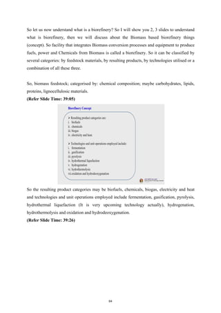 So let us now understand what is a biorefinery? So I will show you 2, 3 slides to understand
what is biorefinery, then we will discuss about the Biomass based biorefinery things
(concept). So facility that integrates Biomass conversion processes and equipment to produce
fuels, power and Chemicals from Biomass is called a biorefinery. So it can be classified by
several categories: by feedstock materials, by resulting products, by technologies utilised or a
combination of all these three.
So, biomass feedstock; categorised by: chemical composition; maybe carbohydrates, lipids,
proteins, lignocellulosic materials.
(Refer Slide Time: 39:05)
So the resulting product categories may be biofuels, chemicals, biogas, electricity and heat
and technologies and unit operations employed include fermentation, gasification, pyrolysis,
hydrothermal liquefaction (It is very upcoming technology actually), hydrogenation,
hydrothermolysis and oxidation and hydrodeoxygenation.
(Refer Slide Time: 39:26)
64
 