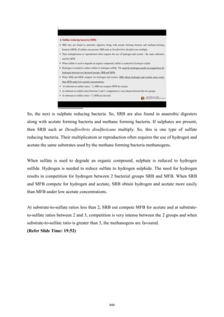 So, the next is sulphate reducing bacteria. So, SRB are also found in anaerobic digesters
along with acetate forming bacteria and methane forming bacteria. If sulphates are present,
then SRB such as Desulfovibrio disulfuricans multiply. So, this is one type of sulfate
reducing bacteria. Their multiplication or reproduction often requires the use of hydrogen and
acetate the same substrates used by the methane forming bacteria methanogens.
When sulfate is used to degrade an organic compound, sulphate is reduced to hydrogen
sulfide. Hydrogen is needed to reduce sulfate to hydrogen sulphide. The need for hydrogen
results in competition for hydrogen between 2 bacterial groups SRB and MFB. When SRB
and MFB compete for hydrogen and acetate, SRB obtain hydrogen and acetate more easily
than MFB under low acetate concentrations.
At substrate-to-sulfate ratios less than 2, SRB out compete MFB for acetate and at substrate-
to-sulfate ratios between 2 and 3, competition is very intense between the 2 groups and when
substrate-to-sulfate ratio is greater than 3, the methanogens are favoured.
(Refer Slide Time: 19:52)
649
 