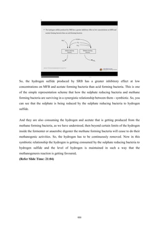 So, the hydrogen sulfide produced by SRB has a greater inhibitory effect at low
concentrations on MFB and acetate forming bacteria than acid forming bacteria. This is one
of the simple representation scheme that how the sulphate reducing bacteria and methane
forming bacteria are surviving in a synergistic relationship between them - symbiotic. So, you
can see that the sulphate is being reduced by the sulphate reducing bacteria to hydrogen
sulfide.
And they are also consuming the hydrogen and acetate that is getting produced from the
methane forming bacteria, as we have understood, then beyond certain limits of the hydrogen
inside the fermenter or anaerobic digester the methane forming bacteria will cease to do their
methanogenic activities. So, the hydrogen has to be continuously removed. Now in this
symbiotic relationship the hydrogen is getting consumed by the sulphate reducing bacteria to
hydrogen sulfide and the level of hydrogen is maintained in such a way that the
methanogenesis reaction is getting favoured.
(Refer Slide Time: 21:04)
650
 