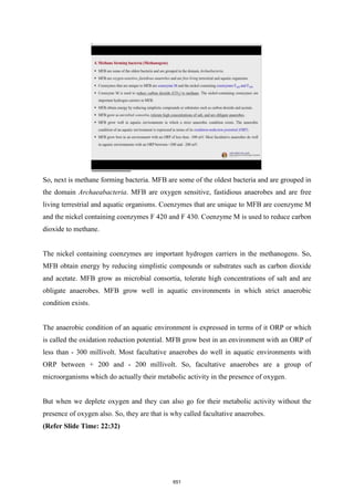 So, next is methane forming bacteria. MFB are some of the oldest bacteria and are grouped in
the domain Archaeabacteria. MFB are oxygen sensitive, fastidious anaerobes and are free
living terrestrial and aquatic organisms. Coenzymes that are unique to MFB are coenzyme M
and the nickel containing coenzymes F 420 and F 430. Coenzyme M is used to reduce carbon
dioxide to methane.
The nickel containing coenzymes are important hydrogen carriers in the methanogens. So,
MFB obtain energy by reducing simplistic compounds or substrates such as carbon dioxide
and acetate. MFB grow as microbial consortia, tolerate high concentrations of salt and are
obligate anaerobes. MFB grow well in aquatic environments in which strict anaerobic
condition exists.
The anaerobic condition of an aquatic environment is expressed in terms of it ORP or which
is called the oxidation reduction potential. MFB grow best in an environment with an ORP of
less than - 300 millivolt. Most facultative anaerobes do well in aquatic environments with
ORP between + 200 and - 200 millivolt. So, facultative anaerobes are a group of
microorganisms which do actually their metabolic activity in the presence of oxygen.
But when we deplete oxygen and they can also go for their metabolic activity without the
presence of oxygen also. So, they are that is why called facultative anaerobes.
(Refer Slide Time: 22:32)
651
 