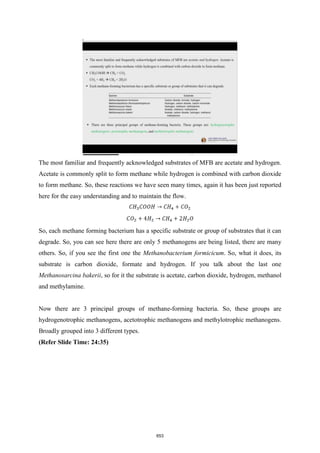 The most familiar and frequently acknowledged substrates of MFB are acetate and hydrogen.
Acetate is commonly split to form methane while hydrogen is combined with carbon dioxide
to form methane. So, these reactions we have seen many times, again it has been just reported
here for the easy understanding and to maintain the flow.
So, each methane forming bacterium has a specific substrate or group of substrates that it can
degrade. So, you can see here there are only 5 methanogens are being listed, there are many
others. So, if you see the first one the Methanobacterium formicicum. So, what it does, its
substrate is carbon dioxide, formate and hydrogen. If you talk about the last one
Methanosarcina bakerii, so for it the substrate is acetate, carbon dioxide, hydrogen, methanol
and methylamine.
Now there are 3 principal groups of methane-forming bacteria. So, these groups are
hydrogenotrophic methanogens, acetotrophic methanogens and methylotrophic methanogens.
Broadly grouped into 3 different types.
(Refer Slide Time: 24:35)
653
 