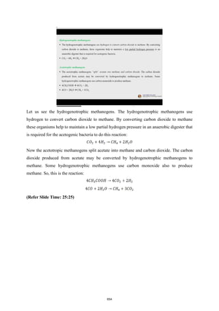 Let us see the hydrogenotrophic methanogens. The hydrogenotrophic methanogens use
hydrogen to convert carbon dioxide to methane. By converting carbon dioxide to methane
these organisms help to maintain a low partial hydrogen pressure in an anaerobic digester that
is required for the acetogenic bacteria to do this reaction:
Now the acetotropic methanogens split acetate into methane and carbon dioxide. The carbon
dioxide produced from acetate may be converted by hydrogenotrophic methanogens to
methane. Some hydrogenotrophic methanogens use carbon monoxide also to produce
methane. So, this is the reaction:
(Refer Slide Time: 25:25)
654
 