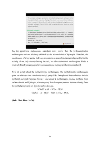 So, the acetotropic methanogens reproduce more slowly than the hydrogenotrophic
methanogens and are adversely affected by the accumulation of hydrogen. Therefore, the
maintenance of a low partial hydrogen pressure in an anaerobic digester is favourable for the
activity of not only acetate-forming bacteria, but also acetotrophic methanogens. Under a
relatively high hydrogen partial pressure acetate and methane production are reduced.
Now let us talk about the methylotrophic methanogens. The methylotrophic methanogens
grow on substrates that contain the methyl group CH3. Examples of these substrates include
methanol and methylamines. Group 1 and group 2 methanogens produce methane from
carbon dioxide and hydrogen, whereas group 3 methanogens produce methane directly from
the methyl groups and not from the carbon dioxide.
(Refer Slide Time: 26:34)
655
 