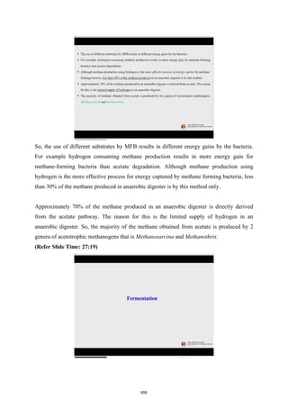 So, the use of different substrates by MFB results in different energy gains by the bacteria.
For example hydrogen consuming methane production results in more energy gain for
methane-forming bacteria than acetate degradation. Although methane production using
hydrogen is the more effective process for energy captured by methane forming bacteria, less
than 30% of the methane produced in anaerobic digester is by this method only.
Approximately 70% of the methane produced in an anaerobic digester is directly derived
from the acetate pathway. The reason for this is the limited supply of hydrogen in an
anaerobic digester. So, the majority of the methane obtained from acetate is produced by 2
genera of acetotrophic methanogens that is Methanosarcina and Methanothrix.
(Refer Slide Time: 27:19)
656
 