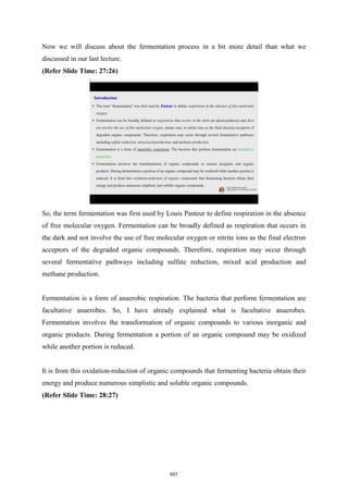 Now we will discuss about the fermentation process in a bit more detail than what we
discussed in our last lecture.
(Refer Slide Time: 27:26)
So, the term fermentation was first used by Louis Pasteur to define respiration in the absence
of free molecular oxygen. Fermentation can be broadly defined as respiration that occurs in
the dark and not involve the use of free molecular oxygen or nitrite ions as the final electron
acceptors of the degraded organic compounds. Therefore, respiration may occur through
several fermentative pathways including sulfate reduction, mixed acid production and
methane production.
Fermentation is a form of anaerobic respiration. The bacteria that perform fermentation are
facultative anaerobes. So, I have already explained what is facultative anaerobes.
Fermentation involves the transformation of organic compounds to various inorganic and
organic products. During fermentation a portion of an organic compound may be oxidized
while another portion is reduced.
It is from this oxidation-reduction of organic compounds that fermenting bacteria obtain their
energy and produce numerous simplistic and soluble organic compounds.
(Refer Slide Time: 28:27)
657
 