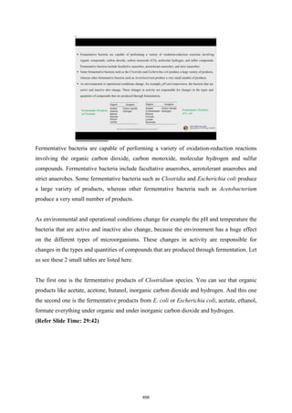 Fermentative bacteria are capable of performing a variety of oxidation-reduction reactions
involving the organic carbon dioxide, carbon monoxide, molecular hydrogen and sulfur
compounds. Fermentative bacteria include facultative anaerobes, aerotolerant anaerobes and
strict anaerobes. Some fermentative bacteria such as Clostridia and Escherichia coli produce
a large variety of products, whereas other fermentative bacteria such as Acetobacterium
produce a very small number of products.
As environmental and operational conditions change for example the pH and temperature the
bacteria that are active and inactive also change, because the environment has a huge effect
on the different types of microorganisms. These changes in activity are responsible for
changes in the types and quantities of compounds that are produced through fermentation. Let
us see these 2 small tables are listed here.
The first one is the fermentative products of Clostridium species. You can see that organic
products like acetate, acetone, butanol, inorganic carbon dioxide and hydrogen. And this one
the second one is the fermentative products from E. coli or Escherichia coli, acetate, ethanol,
formate everything under organic and under inorganic carbon dioxide and hydrogen.
(Refer Slide Time: 29:42)
658
 