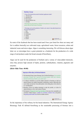 So some of the feedstock that has been tested (and I have just listed few there are many and
list is endless basically) are cultivated crops, agricultural waste, forest resources, urban and
industrial waste and micro algae. Algae is something interesting. We will discuss about algae
letter on; so microalgae have a great potential as a feedstock for the production of a wide
range of end products under the broad concept of biorefinery.
Algae can be used for the production of biofuels and a variety of value-added chemicals,
since they possess high amount of lipids, proteins, carbohydrates, vitamins, pigments and
enzymes.
(Refer Slide Time: 40:00)
So the importance of bio refinery for bio based industries: The International Energy Agency
Bioenergy Task 42 defined biorefining as the sustainable processing of biomass into a
65
 