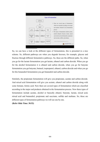 So, we can have a look at the different types of fermentation, this is presented in a nice
scheme. So, different pathways are when you degrade hexoses, for example, glucose and
fructose through different fermentative pathways. So, these are the different paths. So, when
you go for the lactate fermentation you get lactate, ethanol and carbon dioxide. When you go
for the alcohol fermentation it is ethanol and carbon dioxide, when you go for butyrate
fermentation you get butyrate, butanol, isopropanol, ethanol, carbon dioxide and when you go
for this butanediol fermentation you get butanediol and carbon dioxide.
Similarly, the propionate fermentation will give you propionate, acetate and carbon dioxide.
And mixed acid fermentation will give you acetate, ethanol and carbon dioxide along with
some formate, formic acid. Now there are several types of fermentation which are classified
according to the major end products obtained in the fermentation process. Now these types of
fermentation include acetate, alcohol or basically ethanol, butyrate, lactate, mixed acid,
mixed acid and butanediol, propionate and succinate, sulfide and methane. So, these are
different types of fermentation pathways we will see one by one.
(Refer Slide Time: 30:52)
659
 