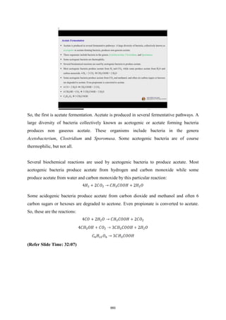 So, the first is acetate fermentation. Acetate is produced in several fermentative pathways. A
large diversity of bacteria collectively known as acetogenic or acetate forming bacteria
produces non gaseous acetate. These organisms include bacteria in the genera
Acetobacterium, Clostridium and Sporomusa. Some acetogenic bacteria are of course
thermophilic, but not all.
Several biochemical reactions are used by acetogenic bacteria to produce acetate. Most
acetogenic bacteria produce acetate from hydrogen and carbon monoxide while some
produce acetate from water and carbon monoxide by this particular reaction:
Some acidogenic bacteria produce acetate from carbon dioxide and methanol and often 6
carbon sugars or hexoses are degraded to acetone. Even propionate is converted to acetate.
So, these are the reactions:
(Refer Slide Time: 32:07)
660
 