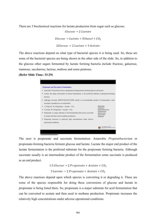 There are 3 biochemical reactions for lactate production from sugar such as glucose:
The above reactions depend on what type of bacterial species it is being used. So, these are
some of the bacterial species are being shown in the other side of the slide. So, in addition to
the glucose other sugars fermented by lactate forming bacteria include fructose, galactose,
mannose, saccharose, lactose, maltose and some pentoses.
(Refer Slide Time: 33:29)
The next is propionate and succinate fermentation. Anaerobic Propionibacterium or
propionate-forming bacteria ferment glucose and lactate. Lactate the major end product of the
lactate fermentation is the preferred substrate for the propionate forming bacteria. Although
succinate usually is an intermediate product of the fermentation some succinate is produced
as an end product.
The above reactions depend upon which species is converting it or degrading it. These are
some of the species responsible for doing these conversions of glucose and lactate to
propionate is being listed there. So, propionate is a major substrate for acid fermentation that
can be converted to acetate and then used in methane production. Propionate increases the
relatively high concentrations under adverse operational conditions.
662
 