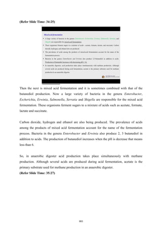 (Refer Slide Time: 34:25)
Then the next is mixed acid fermentation and it is sometimes combined with that of the
butanediol production. Now a large variety of bacteria in the genera Enterobacter,
Escherichia, Erwinia, Salmonella, Serratia and Shigella are responsible for the mixed acid
fermentation. These organisms ferment sugars to a mixture of acids such as acetate, formate,
lactate and succinate.
Carbon dioxide, hydrogen and ethanol are also being produced. The prevalence of acids
among the products of mixed acid fermentation account for the name of the fermentation
process. Bacteria in the genera Enterobacter and Erwinia also produce 2, 3 butanediol in
addition to acids. The production of butanediol increases when the pH is decrease that means
less than 6.
So, in anaerobic digester acid production takes place simultaneously with methane
production. Although several acids are produced during acid fermentation, acetate is the
primary substrate used for methane production in an anaerobic digester.
(Refer Slide Time: 35:27)
663
 
