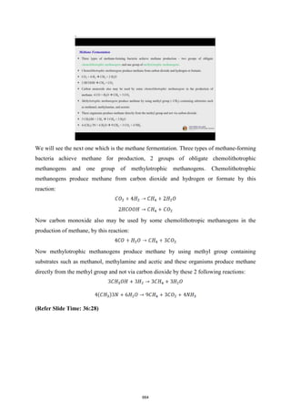 We will see the next one which is the methane fermentation. Three types of methane-forming
bacteria achieve methane for production, 2 groups of obligate chemolithotrophic
methanogens and one group of methylotrophic methanogens. Chemolithotrophic
methanogens produce methane from carbon dioxide and hydrogen or formate by this
reaction:
Now carbon monoxide also may be used by some chemolithotropic methanogens in the
production of methane, by this reaction:
Now methylotrophic methanogens produce methane by using methyl group containing
substrates such as methanol, methylamine and acetic and these organisms produce methane
directly from the methyl group and not via carbon dioxide by these 2 following reactions:
(Refer Slide Time: 36:28)
664
 