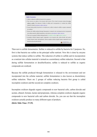 Then next is sulfide fermentation. Sulfate is reduced to sulfide by bacteria for 2 purposes. So,
first is that bacteria use sulfate as the principal sulfur nutrient. Now this is done by enzyme
systems that reduce sulfate to sulfide. The reduction of sulfate to sulfide and its incorporation
as a nutrient into cellular material is termed as a assimilatory sulfate reduction. Second is that
during sulfide fermentation or desulfurification, sulfate is reduced to sulfide as organic
compounds are oxidized.
Because the sulfide produced through fermentation is released to the environment and not
incorporated into the cellular material, sulfide fermentation is also known as dissimilatory
sulfate reduction. There are 2 groups of sulfate reducing bacteria first group is called
incomplete oxidizers and the second are complete oxidizers.
Incomplete oxidizers degrade organic compounds to new bacterial cells, carbon dioxide and
acetate, ethanol, formate, lactate and propionate, whereas complete oxidizers degrade organic
compounds to new bacterial cells and carbon dioxide. So, you can see that the incomplete
oxidizers actually produce so many different types of products.
(Refer Slide Time: 37:39)
665
 