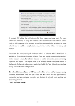 In contrast, SSF utilizes the solid substrate like bran, bagasse and paper pulp. The main
interest and advantage of using this substrate is that nutrient-rich waste materials can be
easily or efficiently recycled as substrate. In this fermentation method or technique, the same
substrate can be used for a long fermentation period and can be utilized very slowly and
steadily.
Henceforth, this technique supports controlled release of nutrients. SSF is best suited or
adapted for fermentation techniques including fungi and microorganisms that depend on
limited moisture content. Nevertheless, it cannot be used in fermentation process involving
organisms they require a very high aw value (aw is the water activity value) such as most of
the bacteria. So, bacteria and yeasts are equally involved in SmF and SSF, whereas fungi are
mostly concerned with the SSF processes.
The roles of bacteria and yeast in SMF are mostly related to food and beverage processing
industries. Filamentous fungi are best suited for SSF owing to their physiological,
biochemical and enzymological properties and dominate in oriental foods, ensiling and
composting processes.
(Refer Slide Time: 40:44)
668
 