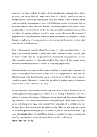 spectrum of bio based products. So it can be food, feed, chemicals and materials, as well as
bio energy that means bio fuels, power and/or heat. As refineries, biorefineries also can
provide multiple chemicals by fractioning an initial raw material (which is biomass in this
case) into multiple intermediates (so it can be Carbohydrate, protein, triglycerides) that can
be further converted into value added products. Each refining phase is also referred to as a
cascading phase. Now, biorefinery involves the enabling Technologies to make this possible,
as it allows for optimal utilisation as well as value creation of biomass. Development of
integrated closed-loop biorefineries that ensure their sustainability and economical viability
through a complete use of biomass, minimise waste, and generate the greatest possible added
value from the available sources.
What is this integrated close bio refinery? Let us say, it is a bio mass based refinery, I am
going to use one or two feedstock. I process them. Then I produce electricity or maybe liquid
bio fuels or maybe steam (if I am going for some steam based power generation) or some
other commodity products or value added products. Now thereby, I also produce a huge
amount wastewater because water is required in every stage of processing.
So having said that, you know, the fresh water availability is reducing day by day across the
globe in various places. We know that in India also, it is a huge problem in a few areas. So,
what is the need of the hour? It is that you have to treat and recycle this waste water in a
closed loop system. That means if you do that, we will be depending less on our freshwater
resources (that is what is the need of the hour).
Because a time will come when there will be very scarce water available. So how will we run
a refining process? Refining process, whether it is a bio refining or Petroleum crude based
refining, it consumes huge amount of freshwater. So we should look for an integrated closed
loop biorefinery. That means whatever waste we are generating it can be solid waste also. I
am not just talking about liquid waste (basically the wastewater), let us not talk about only
the liquid. Let us do something about the solid waste also. Whatever solid waste we generate
can we further process them to get fuels out of that, or, can we further process them to get
some value added products from that? If you do that in a closed to biorefinery circle, then the
biorefinery will become economically sustainable and will be a viable option.
(Refer Slide Time: 43:10)
66
 