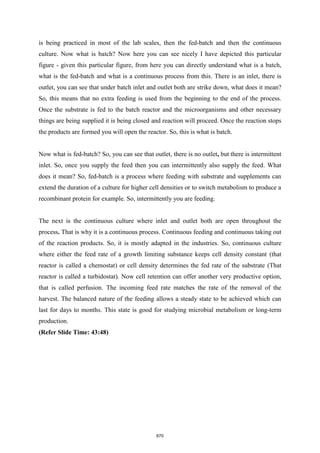 is being practiced in most of the lab scales, then the fed-batch and then the continuous
culture. Now what is batch? Now here you can see nicely I have depicted this particular
figure - given this particular figure, from here you can directly understand what is a batch,
what is the fed-batch and what is a continuous process from this. There is an inlet, there is
outlet, you can see that under batch inlet and outlet both are strike down, what does it mean?
So, this means that no extra feeding is used from the beginning to the end of the process.
Once the substrate is fed to the batch reactor and the microorganisms and other necessary
things are being supplied it is being closed and reaction will proceed. Once the reaction stops
the products are formed you will open the reactor. So, this is what is batch.
Now what is fed-batch? So, you can see that outlet, there is no outlet, but there is intermittent
inlet. So, once you supply the feed then you can intermittently also supply the feed. What
does it mean? So, fed-batch is a process where feeding with substrate and supplements can
extend the duration of a culture for higher cell densities or to switch metabolism to produce a
recombinant protein for example. So, intermittently you are feeding.
The next is the continuous culture where inlet and outlet both are open throughout the
process. That is why it is a continuous process. Continuous feeding and continuous taking out
of the reaction products. So, it is mostly adapted in the industries. So, continuous culture
where either the feed rate of a growth limiting substance keeps cell density constant (that
reactor is called a chemostat) or cell density determines the fed rate of the substrate (That
reactor is called a turbidostat). Now cell retention can offer another very productive option,
that is called perfusion. The incoming feed rate matches the rate of the removal of the
harvest. The balanced nature of the feeding allows a steady state to be achieved which can
last for days to months. This state is good for studying microbial metabolism or long-term
production.
(Refer Slide Time: 43:48)
670
 