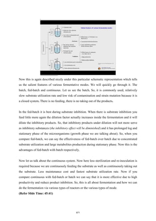 Now this is again described nicely under this particular schematic representation which tells
us the salient features of various fermentative modes. We will quickly go through it. The
batch, fed-batch and continuous. Let us see the batch. So, it is commonly used, relatively
slow substrate utilization rate and low risk of contamination and strain mutation because it is
a closed system. There is no feeding, there is no taking out of the products.
In the fed-batch it is best during substrate inhibition. When there is substrate inhibition you
feed little more again the dilution factor actually increases inside the fermentation and it will
dilute the inhibitory products. So, that inhibitory products under dilution will not more serve
as inhibitory substances (the inhibitory effect will be diminished) and it has prolonged log and
stationary phase of the microorganisms (growth phase we are talking about). So, when you
compare fed-batch, we can say the effectiveness of fed-batch over batch due to concentrated
substrate utilization and large metabolites production during stationary phase. Now this is the
advantages of fed-batch with batch respectively.
Now let us talk about the continuous system. Now here less sterilization and re-inoculation is
required because we are continuously feeding the substrate as well as continuously taking out
the substrate. Less maintenance cost and fastest substrate utilization rate. Now if you
compare continuous with fed-batch or batch we can say that it is more effective due to high
productivity and reduce product inhibition. So, this is all about fermentation and how we can
do the fermentation via various types of reactors or the various types of mode.
(Refer Slide Time: 45:41)
671
 