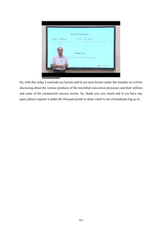 So, with this today I conclude my lecture and in our next lecture under this module we will be
discussing about the various products of the microbial conversion processes and their utilities
and some of the commercial success stories. So, thank you very much and if you have any
query please register it under the Swayam portal or drop a mail to me at kmohanty.iitg.ac.in.
672
 