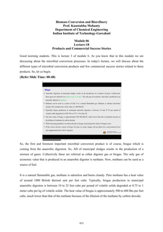 Biomass Conversion and Biorefinery
Prof. Kaustubha Mohanty
Department of Chemical Engineering
Indian Institute of Technology-Guwahati
Module 06
Lecture-18
Products and Commercial Success Stories
Good morning students. This is lecture 3 of module 6. As you know that in this module we are
discussing about the microbial conversion processes. In today's lecture, we will discuss about the
different types of microbial conversion products and few commercial success stories related to these
products. So, let us begin.
(Refer Slide Time: 00:48)
So, the first and foremost important microbial conversion product is of course, biogas which is
coming from the anaerobic digestion. So, AD of municipal sludges results in the production of a
mixture of gases. Collectively these are referred as either digester gas or biogas. The only gas of
economic value that is produced in an anaerobic digester is methane. Now, methane can be used as a
source of fuel.
It is a natural flammable gas, methane is odourless and burns cleanly. Pure methane has a heat value
of around 1000 British thermal unit per feet cube. Typically, biogas production in municipal
anaerobic digesters is between 10 to 25 feet cube per pound of volatile solids degraded or 0.75 to 1
meter cube per kg of volatile solids. The heat value of biogas is approximately 500 to 600 Btu per feet
cube, much lower than that of the methane because of the dilution of the methane by carbon dioxide.
673
 