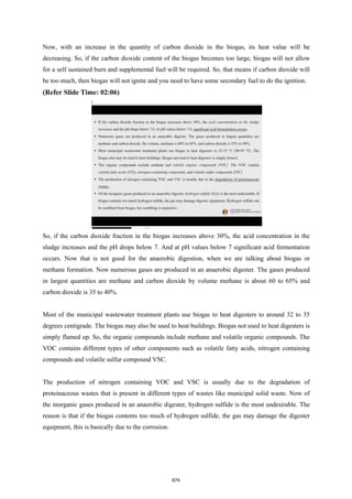 Now, with an increase in the quantity of carbon dioxide in the biogas, its heat value will be
decreasing. So, if the carbon dioxide content of the biogas becomes too large, biogas will not allow
for a self sustained burn and supplemental fuel will be required. So, that means if carbon dioxide will
be too much, then biogas will not ignite and you need to have some secondary fuel to do the ignition.
(Refer Slide Time: 02:06)
So, if the carbon dioxide fraction in the biogas increases above 30%, the acid concentration in the
sludge increases and the pH drops below 7. And at pH values below 7 significant acid fermentation
occurs. Now that is not good for the anaerobic digestion, when we are talking about biogas or
methane formation. Now numerous gases are produced in an anaerobic digester. The gases produced
in largest quantities are methane and carbon dioxide by volume methane is about 60 to 65% and
carbon dioxide is 35 to 40%.
Most of the municipal wastewater treatment plants use biogas to heat digesters to around 32 to 35
degrees centigrade. The biogas may also be used to heat buildings. Biogas not used to heat digesters is
simply flamed up. So, the organic compounds include methane and volatile organic compounds. The
VOC contains different types of other components such as volatile fatty acids, nitrogen containing
compounds and volatile sulfur compound VSC.
The production of nitrogen containing VOC and VSC is usually due to the degradation of
proteinaceous wastes that is present in different types of wastes like municipal solid waste. Now of
the inorganic gases produced in an anaerobic digester, hydrogen sulfide is the most undesirable. The
reason is that if the biogas contents too much of hydrogen sulfide, the gas may damage the digester
equipment, this is basically due to the corrosion.
674
 