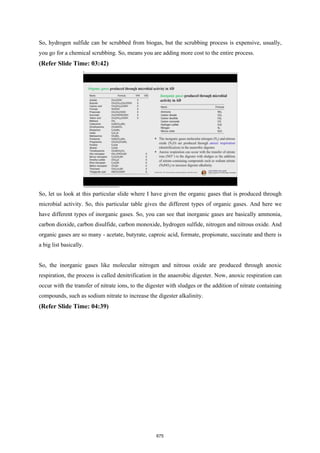 So, hydrogen sulfide can be scrubbed from biogas, but the scrubbing process is expensive, usually,
you go for a chemical scrubbing. So, means you are adding more cost to the entire process.
(Refer Slide Time: 03:42)
So, let us look at this particular slide where I have given the organic gases that is produced through
microbial activity. So, this particular table gives the different types of organic gases. And here we
have different types of inorganic gases. So, you can see that inorganic gases are basically ammonia,
carbon dioxide, carbon disulfide, carbon monoxide, hydrogen sulfide, nitrogen and nitrous oxide. And
organic gases are so many - acetate, butyrate, caproic acid, formate, propionate, succinate and there is
a big list basically.
So, the inorganic gases like molecular nitrogen and nitrous oxide are produced through anoxic
respiration, the process is called denitrification in the anaerobic digester. Now, anoxic respiration can
occur with the transfer of nitrate ions, to the digester with sludges or the addition of nitrate containing
compounds, such as sodium nitrate to increase the digester alkalinity.
(Refer Slide Time: 04:39)
675
 