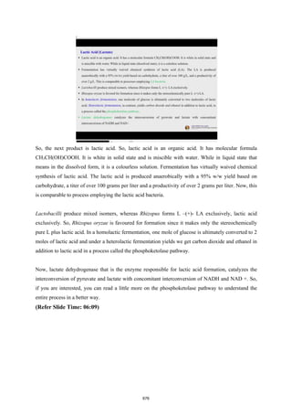 So, the next product is lactic acid. So, lactic acid is an organic acid. It has molecular formula
CH3CH(OH)COOH. It is white in solid state and is miscible with water. While in liquid state that
means in the dissolved form, it is a colourless solution. Fermentation has virtually waived chemical
synthesis of lactic acid. The lactic acid is produced anaerobically with a 95% w/w yield based on
carbohydrate, a titer of over 100 grams per liter and a productivity of over 2 grams per liter. Now, this
is comparable to process employing the lactic acid bacteria.
Lactobacilli produce mixed isomers, whereas Rhizopus forms L –(+)- LA exclusively, lactic acid
exclusively. So, Rhizopus oryzae is favoured for formation since it makes only the stereochemically
pure L plus lactic acid. In a homolactic fermentation, one mole of glucose is ultimately converted to 2
moles of lactic acid and under a heterolactic fermentation yields we get carbon dioxide and ethanol in
addition to lactic acid in a process called the phosphoketolase pathway.
Now, lactate dehydrogenase that is the enzyme responsible for lactic acid formation, catalyzes the
interconversion of pyruvate and lactate with concomitant interconversion of NADH and NAD +. So,
if you are interested, you can read a little more on the phosphoketolase pathway to understand the
entire process in a better way.
(Refer Slide Time: 06:09)
676
 