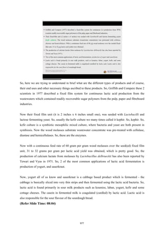 So, here we are trying to understand in brief what are the different types of products and of course,
their end uses and other necessary things ascribed to these products. So, Griffith and Compere these 2
scientists in 1977 described a fixed film system for continuous lactic acid production from the
wastewaters which contained readily recoverable sugar polymers from the pulp, paper and fibreboard
industries.
Now their fixed film unit (it is 2 inches x 6 inches small one), was seeded with Lactobacilli and
lactose fermenting yeast. So, usually the kefir culture we many times called it kephir. So, kephir. So,
kefir culture is a symbiotic mesophilic mixed culture, where bacteria and yeast are both present in
symbiosis. Now the wood molasses substrate wastewater concentrate was pre-treated with cellulase,
diastase and hemicellulases. So, these are the enzymes.
Now with a continuous feed rate of 60 gram per gram wood molasses over the seed(ed) fixed film
unit, 31 to 32 grams per gram per lactic acid yield was obtained, which is pretty good. So, the
production of calcium lactate from molasses by Lactobacillus delbrueckii has also been reported by
Tewari and Vyas in 1971. So, 2 of the most common applications of lactic acid fermentation is
production of yogurt, and sauerkraut.
Now, yogurt all of us know and sauerkraut is a cabbage based product which is fermented - the
cabbage is basically sliced into very thin strips and then fermented using the lactic acid bacteria. So,
lactic acid is found primarily in sour milk products such as koumiss, laban, yogurt, kefir and some
cottage cheeses. The casein in fermented milk is coagulated (curdled) by lactic acid. Lactic acid is
also responsible for the sour flavour of the sourdough bread.
(Refer Slide Time: 08:04)
677
 