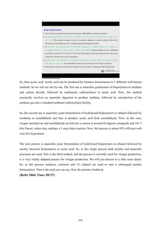 So, then acetic acid. Acetic acid can be produced by biomass fermentation in 5 different well known
methods. So we will see one by one. The first one is anaerobic gasification of biopolymers to methane
and carbon dioxide, followed by methanolic carbonylation to acetic acid. Now, this method
essentially involves an anaerobic digestion to produce methane, followed by introduction of the
methane gas into a standard methanol carbonylation facility.
So, the second one is anaerobic yeast fermentation of hydrolyzed biopolymers to ethanol followed by
oxidation to acetaldehyde and then to produce acetic acid from acetaldehyde. Now, in this case,
oxygen enriched air and acetaldehyde are fed into a reactor at around 66 degrees centigrade and 101.3
kilo Pascal, where they undergo a 3 step chain reaction. Now, this process is about 95% efficient with
very few byproducts.
The next process is anaerobic yeast fermentation of hydrolyzed biopolymers to ethanol followed by
aerobic bacterial fermentation to acetic acid. So, in this single process both aerobic and anaerobic
processes are used. This is the third method, and the process is currently used for vinegar production,
it is very widely adapted process for vinegar production. We will just discuss in a little more detail.
So, in this process molasses, nutrients and 1% ethanol are used to start a submerged aerobic
fermentation. That is the seed you can say, first, the primary feedstock.
(Refer Slide Time: 09:37)
678
 